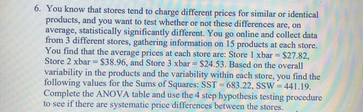 6. You know that stores tend to charge different prices for similar or identical
products, and you want to test whether or not these differences are, on
average, statistically significantly different. You go online and collect data
from 3 different stores, gathering information on 15 products at each store.
You find that the average prices at each store are: Store 1 xbar = $27.82,
Store 2 xbar = $38.96, and Store 3 xbar = $24.53. Based on the overall
variability in the products and the variability within each store, you find the
following values for the Sums of Squares: SST = 683.22, SSW = 441.19.
Complete the ANOVA table and use the 4 step hypothesis testing procedure
to see if there are systematic price differences between the stores.
%3D
