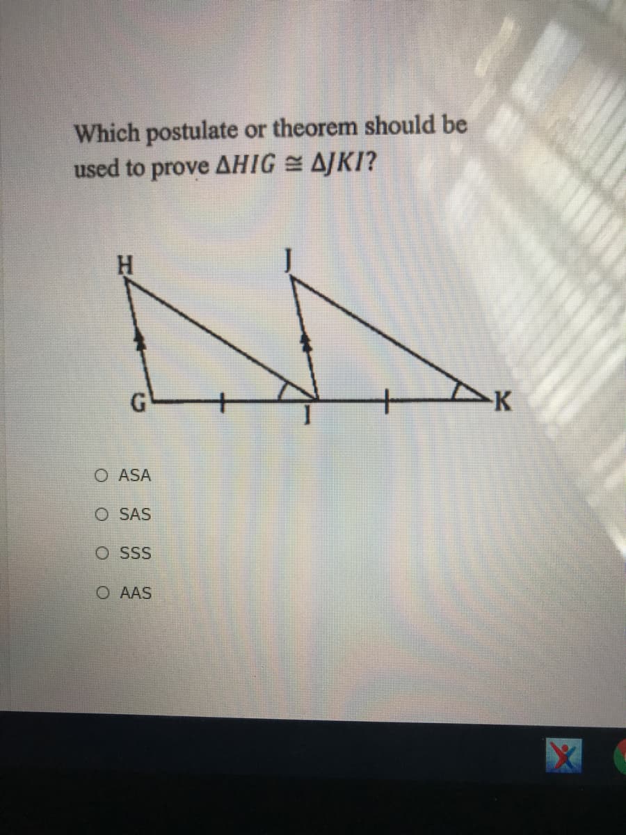 Which postulate or theorem should be
used to prove AHIG = AJKI?
G
K
O ASA
O SAS
O SSS
O AAS
