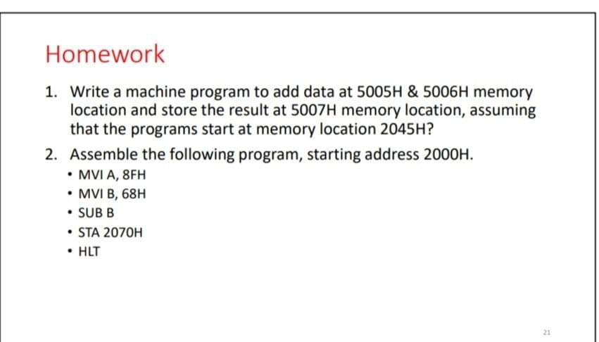 Homework
1. Write a machine program to add data at 5005H & 5006H memory
location and store the result at 5007H memory location, assuming
that the programs start at memory location 2045H?
2. Assemble the following program, starting address 2000H.
• MVI A, 8FH
• MVI B, 68H
• SUB B
• STA 2070H
• HLT
