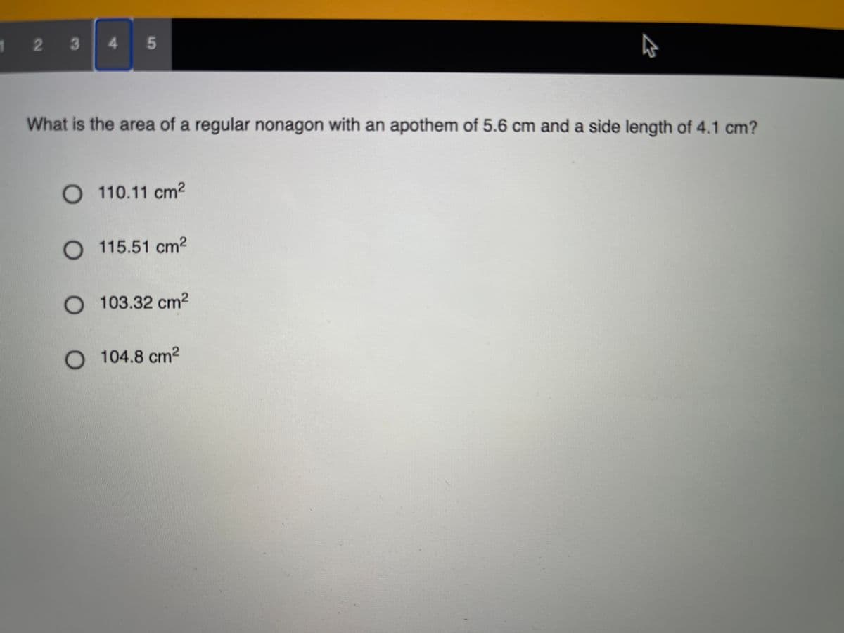 1 2 3
4.
What is the area of a regular nonagon with an apothem of 5.6 cm and a side length of 4.1 cm?
110.11 cm2
115.51 cm2
O 103.32 cm2
O 104.8 cm2
5
