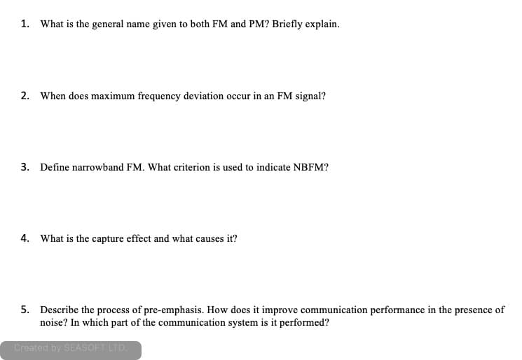 1. What is the general name given to both FM and PM? Briefly explain.
2. When does maximum frequency deviation occur in an FM signal?
3. Define narrowband FM. What criterion is used to indicate NBFM?
4. What is the capture effect and what causes it?
5. Describe the process of pre-emphasis. How does it improve communication performance in the presence of
noise? In which part of the communication system is it performed?
Created by SEASOFT LTD.
