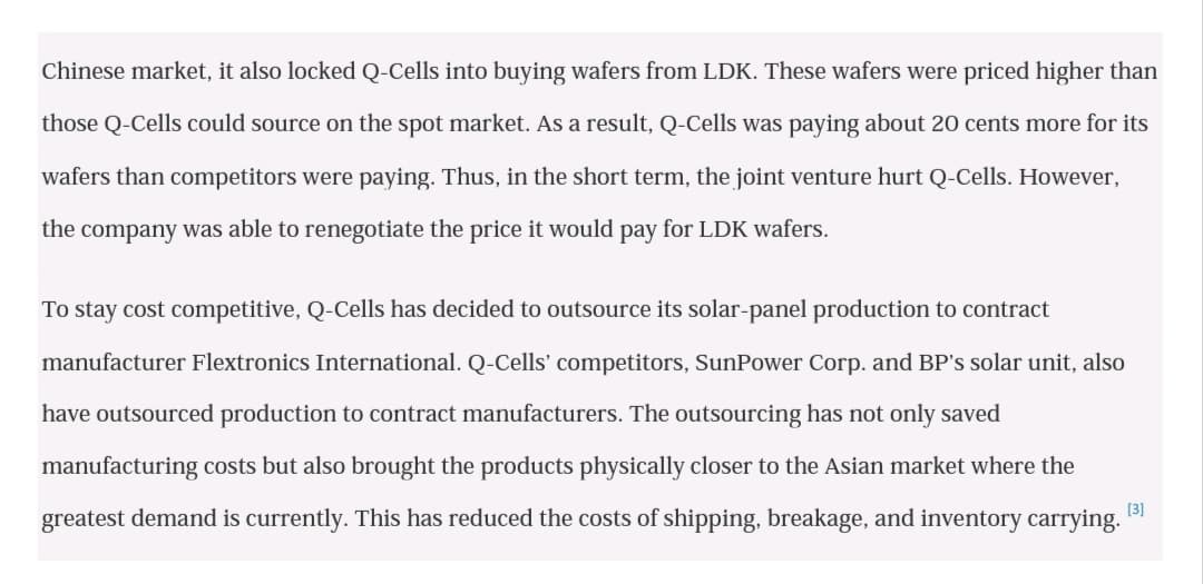 Chinese market, it also locked Q-Cells into buying wafers from LDK. These wafers were priced higher than
those Q-Cells could source on the spot market. As a result, Q-Cells was paying about 20 cents more for its
wafers than competitors were paying. Thus, in the short term, the joint venture hurt Q-Cells. However,
the company was able to renegotiate the price it would pay for LDK wafers.
To stay cost competitive, Q-Cells has decided to outsource its solar-panel production to contract
manufacturer Flextronics International. Q-Cells' competitors, SunPower Corp. and BP's solar unit, also
have outsourced production to contract manufacturers. The outsourcing has not only saved
manufacturing costs but also brought the products physically closer to the Asian market where the
[3]
greatest demand is currently. This has reduced the costs of shipping, breakage, and inventory carrying.
