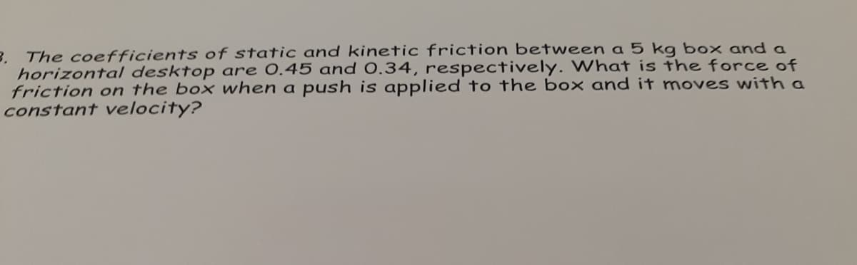 B. The coefficients of static and kinetic friction between a 5 kg box and a
horizonta/ desktop are 0.45 and 0.34, respectively. What is the force of
friction on the box when a push is applied to the box and it moves with a
constant velocity?
