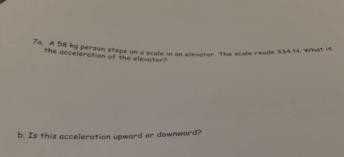 7a. A 58 kg person steps on a scale in an elevator. The scale reads 334 N. What is
the acceleration of the elevator?
b. Is this acceleration upward or downward?
