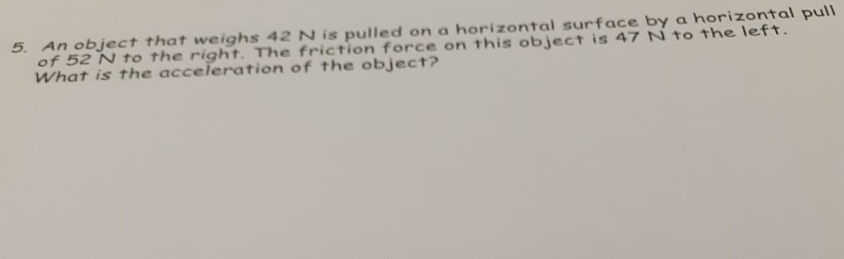 5. An object that weighs 42 N is pulled on a horizontal surface by a horizontal pull
of 52 N to the right. The friction force on this object is 47 N to the left.
What is the acceleration of the object?
