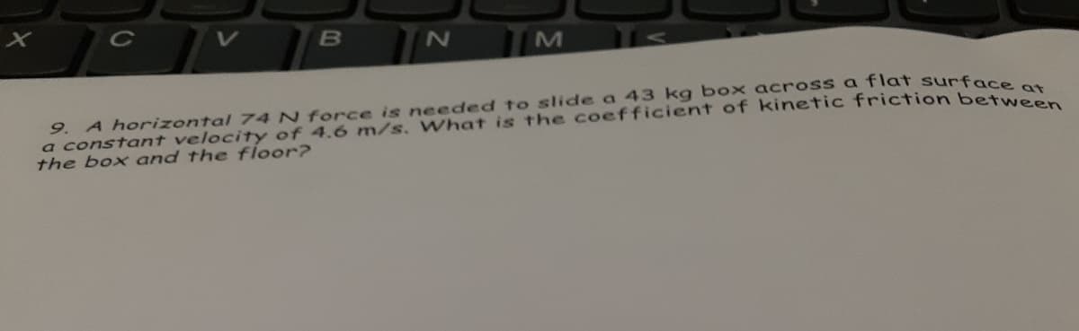 A horizontal 74 N force is needed to slide a 43 kg box across a flat surfn
a constant velocity of 4.6 m/s. What is the coefficient of kinetic friction betat
the box and the floor?
9.
