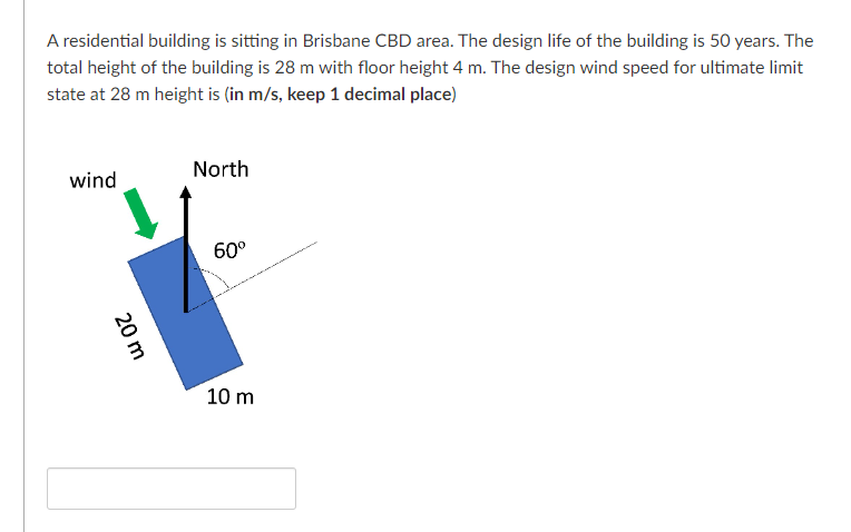 A residential building is sitting in Brisbane CBD area. The design life of the building is 50 years. The
total height of the building is 28 m with floor height 4 m. The design wind speed for ultimate limit
state at 28 m height is (in m/s, keep 1 decimal place)
wind
North
60⁰
20 m
10 m