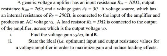 A generic voltage amplifier has an input resistance Rin = 10k2, output
resistance Rout = 2kQ, and a voltage gain Ay = 30. A voltage source, which has
an internal resistance of Rs = 2002, is connected to the input of the amplifier and
produces an AC voltage vs. A load resistor R1 = 5kQ is connected to the output
of the amplifier, across which is the output voltage vo.
Find the voltage gain vs/vo, in dB.
i.
ii.
State the ideal (i.e. optimum) input and output resistance values for
a voltage amplifier in order to maximize gain and reduce loading effects.
