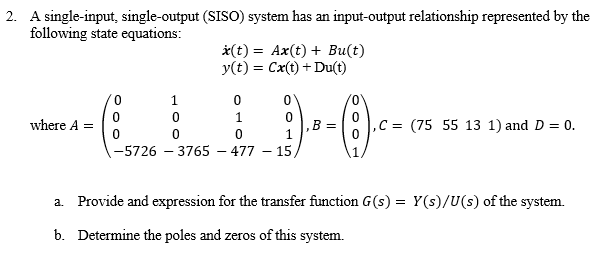 2. A single-input, single-output (SISO) system has an input-output relationship represented by the
following state equations:
*(t) = Ax(t) + Bu(t)
y(t) = Cx(t) + Du(t)
0.
1
1.
where A =
B =
1
C = (75 55 13 1) and D = 0.
-5726 – 3765 – 477 – 15,
a. Provide and expression for the transfer function G(s) = Y(s)/U(s) of the system.
b. Determine the poles and zeros of this system.
