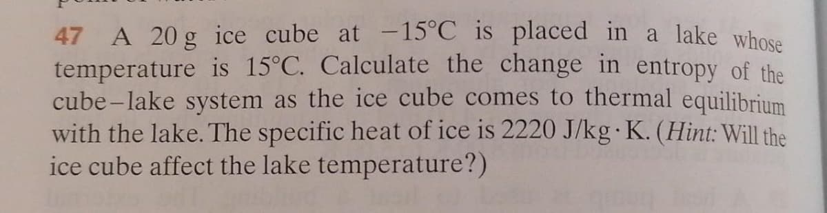 47 A 20 g ice cube at -15°C is placed in a lake whose
temperature is 15°C. Calculate the change in entropy of the
cube -lake system as the ice cube comes to thermal equilibrium
with the lake. The specific heat of ice is 2220 J/kg· K. (Hint: Will the
ice cube affect the lake temperature?)
