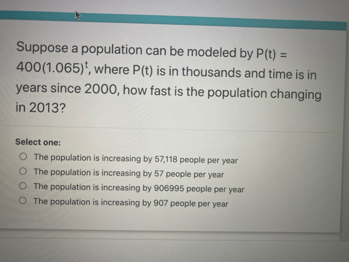Suppose a population can be modeled by P(t) =
400(1.065)', where P(t) is in thousands and time is in
years since 2000, how fast is the population changing
in 2013?
%3D
Select one:
O The population is increasing by 57,118 people per year
The population is increasing by 57 people per year
O The population is increasing by 906995 people per year
O The population is increasing by 907 people per year
