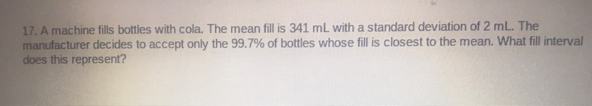 17. A machine fills bottles with cola. The mean fill is 341 mL with a standard deviation of 2 mL. The
manufacturer decides to accept only the 99.7% of bottles whose fill is closest to the mean. What fill interval
does this represent?