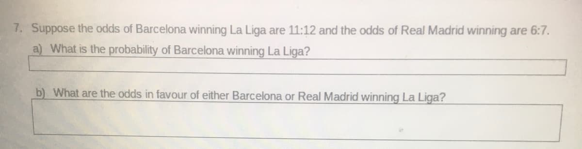 7. Suppose the odds of Barcelona winning La Liga are 11:12 and the odds of Real Madrid winning are 6:7.
a) What is the probability of Barcelona winning La Liga?
b) What are the odds in favour of either Barcelona or Real Madrid winning La Liga?