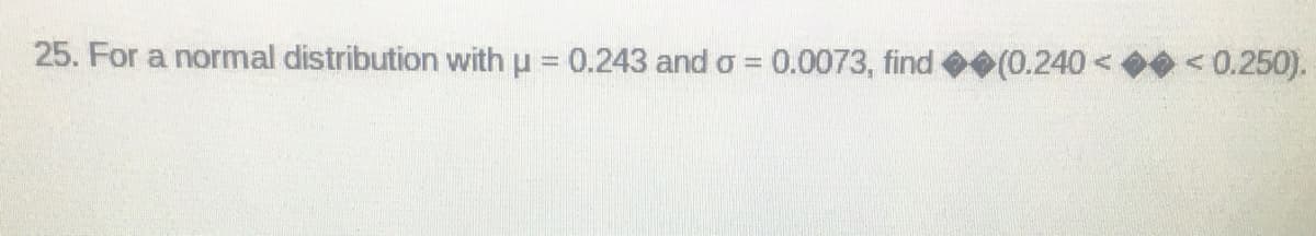 25. For a normal distribution with μ = 0.243 and o = 0.0073, find (0.240< < 0.250).