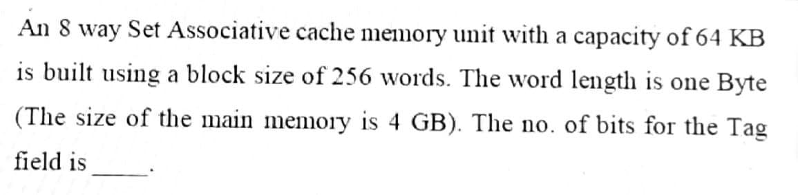 An 8 way Set Associative cache memory unit with a capacity of 64 KB
is built using a block size of 256 words. The word length is one Byte
(The size of the main memory is 4 GB). The no. of bits for the Tag
field is
