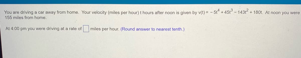 You are driving a car away from home. Your velocity (miles per hour) t hours after noon is given by v(t) = -5t4 +45t3 - 143t² + 180t. At noon you were
155 miles from home.
At 4:00 pm you were driving at a rate of miles per hour. (Round answer to nearest tenth.)