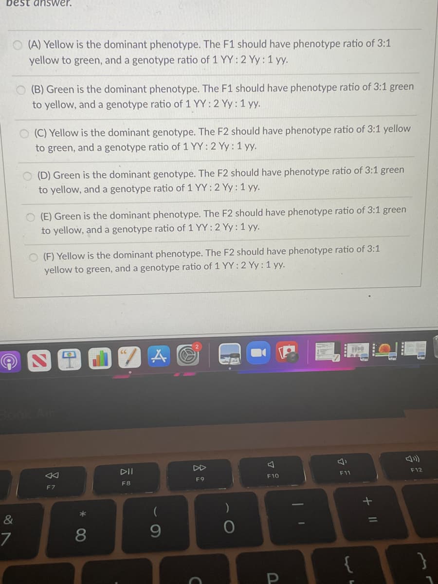 best answer.
O (A) Yellow is the dominant phenotype. The F1 should have phenotype ratio of 3:1
yellow to green, and a genotype ratio of 1 YY :2 Yy: 1 yy.
(B) Green is the dominant phenotype. The F1 should have phenotype ratio of 3:1 green
to yellow, and a genotype ratio of 1 YY: 2 Yy: 1 yy.
(C) Yellow is the dominant genotype. The F2 should have phenotype ratio of 3:1 yellow
to green, and a genotype ratio of 1 YY: 2 Yy :1 yy.
O (D) Green is the dominant genotype. The F2 should have phenotype ratio of 3:1 green
to yellow, and a genotype ratio of 1 YY: 2 Yy : 1 yy.
O (E) Green is the dominant phenotype. The F2 should have phenotype ratio of 3:1 green
to yellow, and a genotype ratio of 1 YY: 2 Yy:1 yy.
O (F) Yellow is the dominant phenotype. The F2 should have phenotype ratio of 3:1
yellow to green, and a genotype ratio of 1 YY:2 Yy:1 yy.
田
DD
DII
F11
F12
F10
F9
F8
F7
9.
7
+ II
* 00
