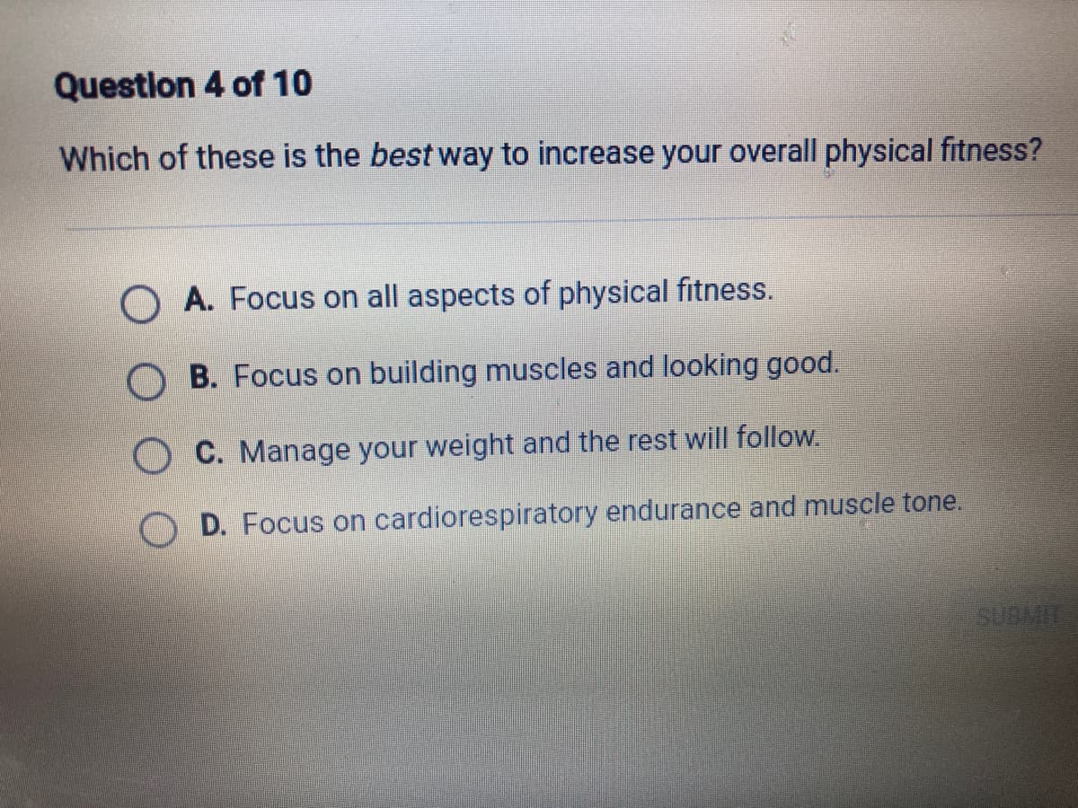 Question 4 of 10
Which of these is the best way to increase your overall physical fitness?
O A. Focus on all aspects of physical fitness.
O B. Focus on building muscles and looking good.
O C. Manage your weight and the rest will follow.
D. Focus on cardiorespiratory endurance and muscle tone.
SUBMIT
