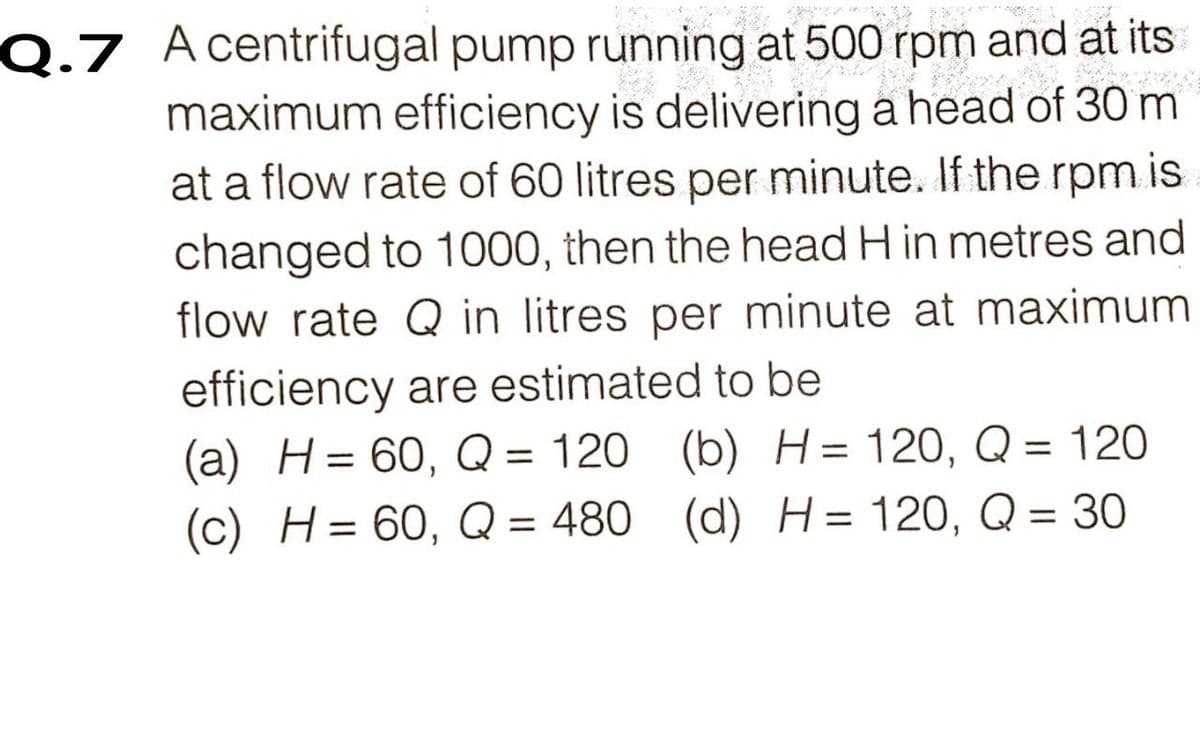 Q.7 Acentrifugal pump running at 500 rpm and at its
maximum efficiency is delivering a head of 30 m
at a flow rate of 60 litres per minute. If the rpm is
changed to 1000, then the head H in metres and
flow rate Q in litres per minute at maximum
efficiency are estimated to be
(a) H= 60, Q = 120 (b) H= 120, Q = 120
(c) H= 60, Q = 480
%3D
%3D
(d) H= 120, Q = 30
%3D
%3D
%3D
