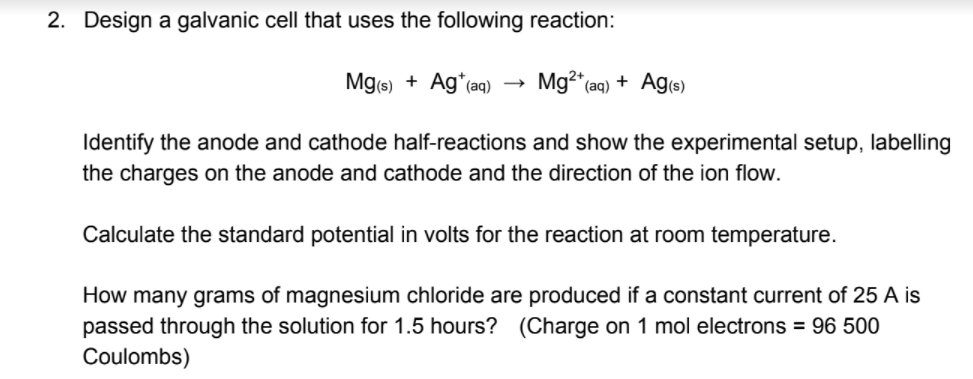 2. Design a galvanic cell that uses the following reaction:
Mg(s) + Ag*(aq)
Mg2 aq) + Ag(s)
Identify the anode and cathode half-reactions and show the experimental setup, labelling
the charges on the anode and cathode and the direction of the ion flow.
Calculate the standard potential in volts for the reaction at room temperature.
How many grams of magnesium chloride are produced if a constant current of 25 A is
passed through the solution for 1.5 hours? (Charge on 1 mol electrons = 96 500
Coulombs)
