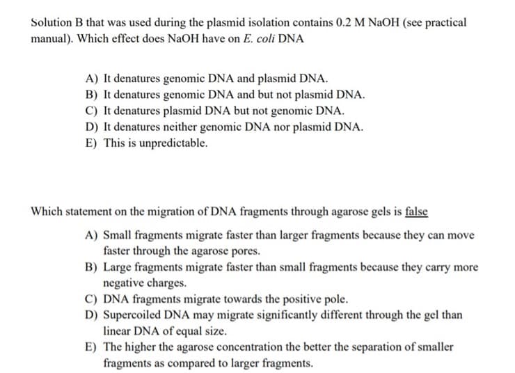 Solution B that was used during the plasmid isolation contains 0.2 M NaOH (see practical
manual). Which effect does NaOH have on E. coli DNA
A) It denatures genomic DNA and plasmid DNA.
B) It denatures genomic DNA and but not plasmid DNA.
C) It denatures plasmid DNA but not genomic DNA.
D) It denatures neither genomic DNA nor plasmid DNA.
E) This is unpredictable.
Which statement on the migration of DNA fragments through agarose gels is false
A) Small fragments migrate faster than larger fragments because they can move
faster through the agarose pores.
B) Large fragments migrate faster than small fragments because they carry more
negative charges.
C) DNA fragments migrate towards the positive pole.
D) Supercoiled DNA may migrate significantly different through the gel than
linear DNA of equal size.
E) The higher the agarose concentration the better the separation of smaller
fragments as compared to larger fragments.
