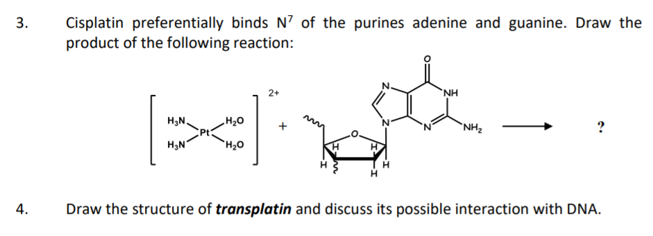Cisplatin preferentially binds N? of the purines adenine and guanine. Draw the
product of the following reaction:
3.
2+
`NH
H3N.
H20
`NH2
?
H3N
`H2O
4.
Draw the structure of transplatin and discuss its possible interaction with DNA.
