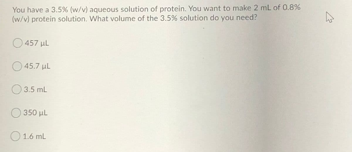 You have a 3.5% (w/v) aqueous solution of protein. You want to make 2 mL of 0.8%
(w/v) protein solution. What volume of the 3.5% solution do you need?
457 µl
45.7 µl
3.5 mL
O 350 µL
O 1.6 mL
