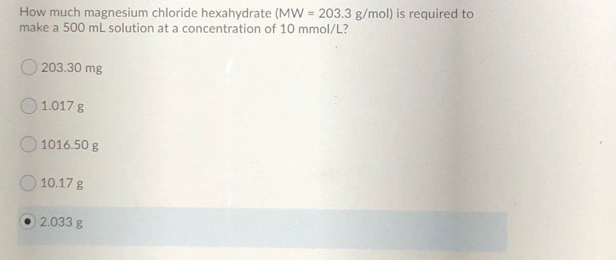 How much magnesium chloride hexahydrate (MW = 203.3 g/mol) is required to
make a 500 mL solution at a concentration of 10 mmol/L?
203.30 mg
O1.017 g
O 1016.50 g
10.17 g
2.033 g
