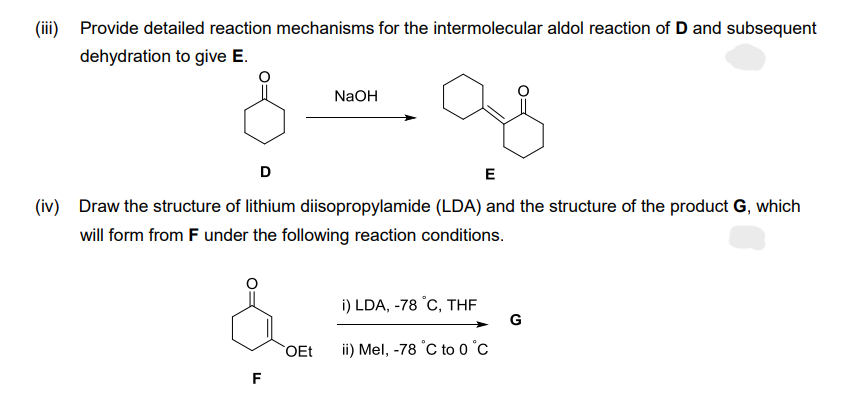 (iii) Provide detailed reaction mechanisms for the intermolecular aldol reaction of D and subsequent
dehydration to give E.
D
E
(iv) Draw the structure of lithium diisopropylamide (LDA) and the structure of the product G, which
will form from F under the following reaction conditions.
F
NaOH
OEt
i) LDA, -78 °C, THF
ii) Mel, -78 °C to 0°C
G