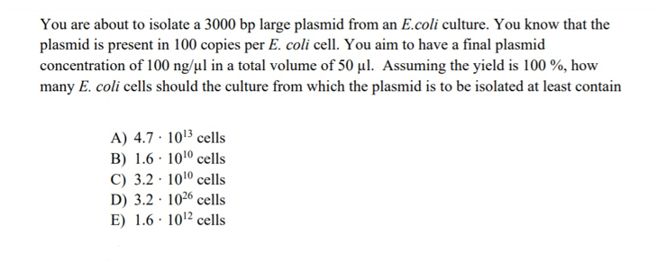 You are about to isolate a 3000 bp large plasmid from an E.coli culture. You know that the
plasmid is present in 100 copies per E. coli cell. You aim to have a final plasmid
concentration of 100 ng/µl in a total volume of 50 µl. Assuming the yield is 100 %, how
many E. coli cells should the culture from which the plasmid is to be isolated at least contain
A) 4.7 · 1013 cells
B) 1.6 · 1010 cells
C) 3.2 · 1010 cells
D) 3.2 · 1026 cells
E) 1.6 · 10'2 cells
