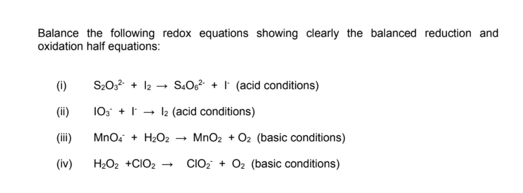 Balance the following redox equations showing clearly the balanced reduction and
oxidation half equations:
(i)
S2032- + 12 → SĄO6²- + I (acid conditions)
(ii)
103 + → l2 (acid conditions)
(iii)
MnO4 + H2O2
MnO2 + O2 (basic conditions)
(iv)
H2O2 +CIO2
CIO2 + O2 (basic conditions)
