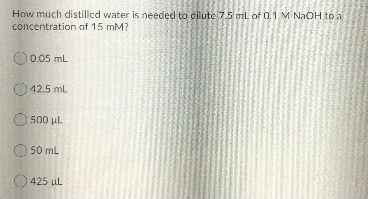 How much distilled water is needed to dilute 7.5 mL of 0.1 M NAOH to a
concentration of 15 mM?
O 0.05 mL
O 42.5 mL
O 500 µL
O 50 mL
O 425 µL
