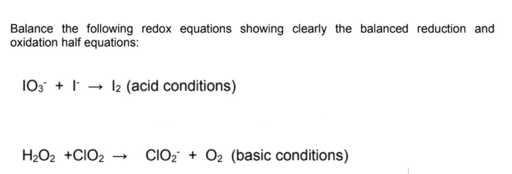 Balance the following redox equations showing clearly the balanced reduction and
oxidation half equations:
103 + | → 12 (acid conditions)
H2O2 +CIO2
CIO2 + O2 (basic conditions)
