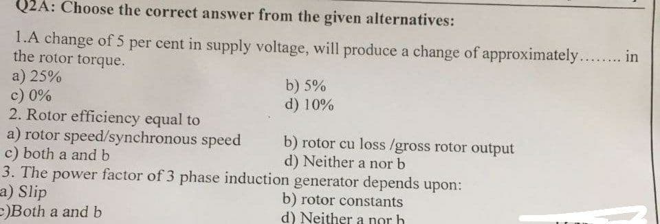 Q2A: Choose the correct answer from the given alternatives:
1.A change of 5 per cent in supply voltage, will produce a change of approximately... in
the rotor torque.
a) 25%
c) 0%
2. Rotor efficiency equal to
a) rotor speed/synchronous speed
c) both a and b
3. The power factor of 3 phase induction generator depends upon:
a) Slip
E)Both a and b
b) 5%
d) 10%
b) rotor cu loss /gross rotor output
d) Neither a nor b
b) rotor constants
d) Neither a nor h
