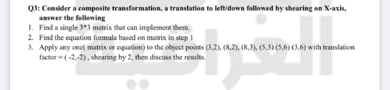Q3: Consider a composite transformation, a translation to left/down followed by shearing on X-axis,
answer the following
1. Find a single 3*3 matrix that can implement them.
2. Find the equation formula based on matrix in step 1
3. Apply any one( matrix or equation) to the object points (3,2), (8,2), (8,3), (5,3) (5,6) (3,6) with translation
factor = (-2,-2), shearing by 2, then discuss the results.
