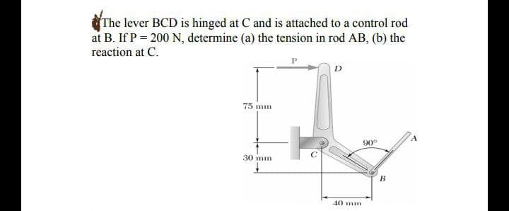 The lever BCD is hinged at C and is attached to a control rod
at B. If P = 200 N, determine (a) the tension in rod AB, (b) the
reaction at C.
75 mm
90°
30 mm
40 mm
