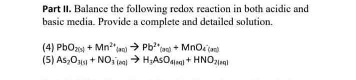 Part II. Balance the following redox reaction in both acidic and
basic media. Provide a complete and detailed solution.
(4) PbO2(s) + Mn²+ (aq) → Pb²+ (aq) + MnO4 (aq)
(5) AS2O3(s) + NO3(aq) → H3ASO4(aq) + HNO2(aq)