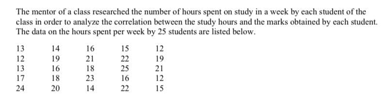 The mentor of a class researched the number of hours spent on study in a week by each student of the
class in order to analyze the correlation between the study hours and the marks obtained by each student.
The data on the hours spent per week by 25 students are listed below.
13
12
13
17
24
14
19
16
18
20
16
21
18
23
14
15
22
25
16
22
12
19
21
12
15