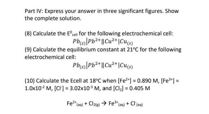 Part IV: Express your answer in three significant figures. Show
the complete solution.
(8) Calculate the Eºcell for the following electrochemical cell:
Pb(s) Pb²+ || Cu²+ Cu(s)
(9) Calculate the equilibrium constant at 21°C for the following
electrochemical cell:
Pb(s) Pb²+ || Cu²+ Cu(s)
(10) Calculate the Ecell at 18°C when [Fe²+] = 0.890 M, [Fe³+] =
1.0x102 M, [CI] = 3.02x10³ M, and [Cl₂] = 0.405 M
Fe²+ (aq) + Cl2(g) → Fe³+ (aq) + Cl(aq)
