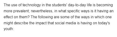 The use of technology in the students' day-to-day life is becoming
more prevalent; nevertheless, in what specific ways is it having an
effect on them? The following are some of the ways in which one
might describe the impact that social media is having on today's
youth: