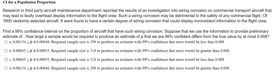 CI for a Population Proportion
Research in third party aircraft maintenance department reported the results of an investigation into wiring corrosion on commercial transport aircraft that
may lead to faulty overhead display information to the flight crew. Such a wiring corrosion may be detrimental to the safety of any commercial flight. Of
1600 randomly selected aircraft, 8 were found to have a certain degree of wiring corrosion that could display inconsistent information to the flight crew.
Find a 99% confidence interval on the proportion of aircraft that have such wiring corrosion. Suppose that we use the information to provide preliminary
estimate of . How large a sample would be required to produce an estimate of p that we are 99% confident differs from the true value by at most 0.008?
O a. 0.00154 sps 0.00846. Required sample size is 299 to produce an estimate with 99% confidence that error would be less than 0.008
O b.0.00045 <p s 0.00955. Required sample size is 518 to produce an estimate with 99% confidence that error would be greater than 0.008
O .0.00045 <p s0.00955. Required sample size is 518 to produce an estimate with 99% confidence that error would be less than 0.008
O d.0.00154 <ps0.00846. Required sample size is 299 to produce an estimate with 99% confidence that error would be greater than 0.008
