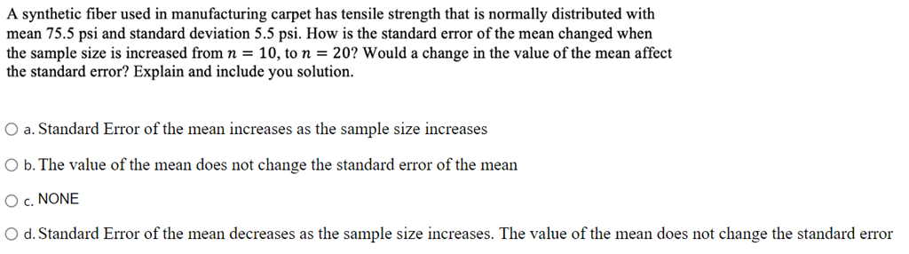 A synthetic fiber used in manufacturing carpet has tensile strength that is normally distributed with
mean 75.5 psi and standard deviation 5.5 psi. How is the standard error of the mean changed when
the sample size is increased from n = 10, to n = 20? Would a change in the value of the mean affect
the standard error? Explain and include you solution.
O a. Standard Error of the mean increases as the sample size increases
O b. The value of the mean does not change the standard error of the mean
O c. NONE
O d. Standard Error of the mean decreases as the sample size increases. The value of the mean does not change the standard error
