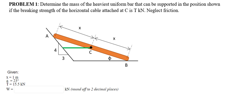 PROBLEM 1: Determine the mass of the heaviest uniform bar that can be supported in the position shown
if the breaking strength of the horizontal cable attached at C is T kN. Neglect friction.
4
Given:
x = 1 m
$ = 23°
T = 15.5 kN
W =
kN (round off to 2 decimal places)
3.
