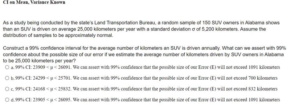 CI on Mean, Variance Known
As a study being conducted by the state's Land Transportation Bureau, a random sample of 150 SUV owners in Alabama shows
than an SUV is driven on average 25,000 kilometers per year with a standard deviation o of 5,200 kilometers. Assume the
distribution of samples to be approximately normal.
Construct a 99% confidence interval for the average number of kilometers an SUV is driven annually. What can we assert with 99%
confidence about the possible size of our error if we estimate the average number of kilometers driven by SUV owners in Alabama
to be 25,000 kilometers per year?
O a. 99% CI: 23909 < µ < 26091. We can assert with 99% confidence that the possible size of our Error (E) will not exceed 1091 kilometers
O b.99% CI: 24299 < µ< 25701. We can assert with 99% confidence that the possible size of our Error (E) will not exceed 700 kilometers
O c. 99% CI: 24168 < µ< 25832. We can assert with 99% confidence that the possible size of our Error (E) will not exceed 832 kilometers
с.
O d. 99% CI: 23905 < µ < 26095. We can assert with 99% confidence that the possible size of our Error (E) will not exceed 1091 kilometers
