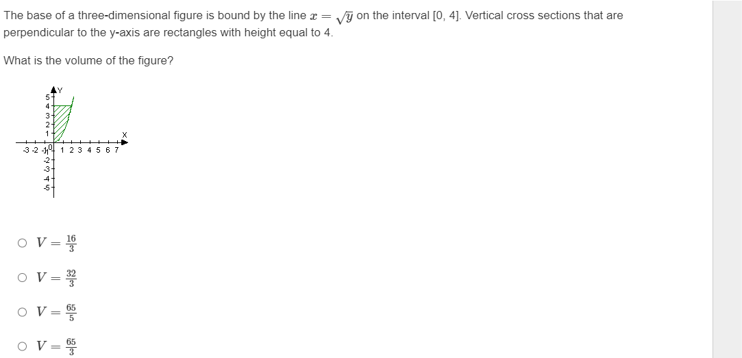 The base of a three-dimensional figure is bound by the line x = √y on the interval [0, 4]. Vertical cross sections that are
perpendicular to the y-axis are rectangles with height equal to 4.
What is the volume of the figure?
3-2-11 1 2 3 4 5 6 7
O V=
O
O
O
V =
V 65
V=
3