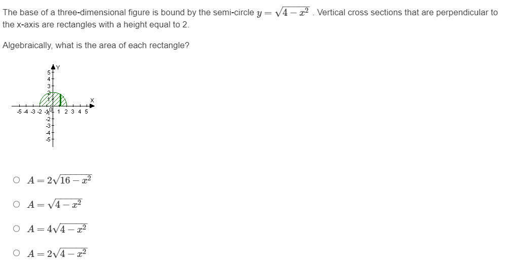 The base of a three-dimensional figure is bound by the semi-circle y = √4-². Vertical cross sections that are perpendicular to
the x-axis are rectangles with a height equal to 2.
Algebraically, what is the area of each rectangle?
5 4 3 -2 -11° 1 2 3 4 5
O A = 2√16-²
O A=√4x²
O A = 4√4x²
O A= 2√4x²