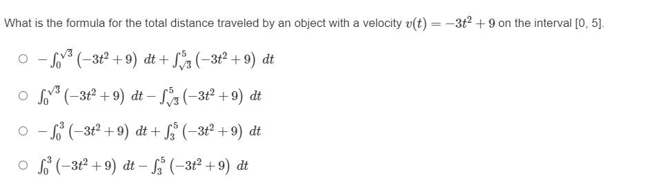 What is the formula for the total distance traveled by an object with a velocity v(t) = −3+² +9 on the interval [0, 5].
○
³ (-3t² +9)
−3+² +9)
dt
dt+
+ √√3 (−3t² +9) dt
○ √√³ (−3t² +9) dt − S5 (−3t² +9) dt
○ − ³ (−3t² +9) dt + √5 (−3t² +9) dt
○ S³ (−3t² +9) dt − f (−3t² +9) dt