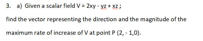 3.
a) Given a scalar field V = 2xy - yz + xz ;
find the vector representing the direction and the magnitude of the
maximum rate of increase of V at point P (2, - 1,0).
