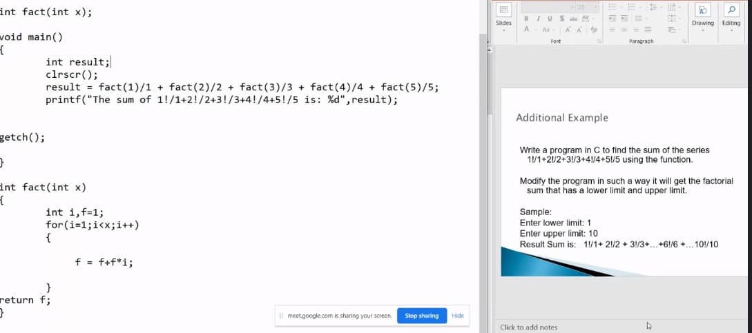 int fact(int x);
wvoid main()
{
getch();
int result;
clrscr();
result fact (1)/1+ fact (2)/2 + fact (3)/3+ fact (4)/4 + fact (5)/5;
printf("The sum of 1!/1+2!/2+3!/3+4!/4+5!/5 is: %d", result);
}
int fact(int x)
{
int i,f=1;
for(i=1;i<x; i++)
{
}
return f;
}
f = f+f*i;
Il meet.google.com is sharing your screen.
Stop sharing
Hide
Slides
25
BIUS ab AV
A Aa- ΑΔ Ap
Font
E
Additional Example
3= IIA
19
E
#
==
Paragraph
Click to add notes
P
Write a program in C to find the sum of the series
1/1+2/2+3!/3+4!/4+51/5 using the function.
B O
Drawing Editing
Modify the program in such a way it will get the factorial
sum that has a lower limit and upper limit.
Sample:
Enter lower limit: 1
Enter upper limit: 10
Result Sum is: 1/1+ 2!/2 + 3!/3+...+6!/6 +... 10/10
4