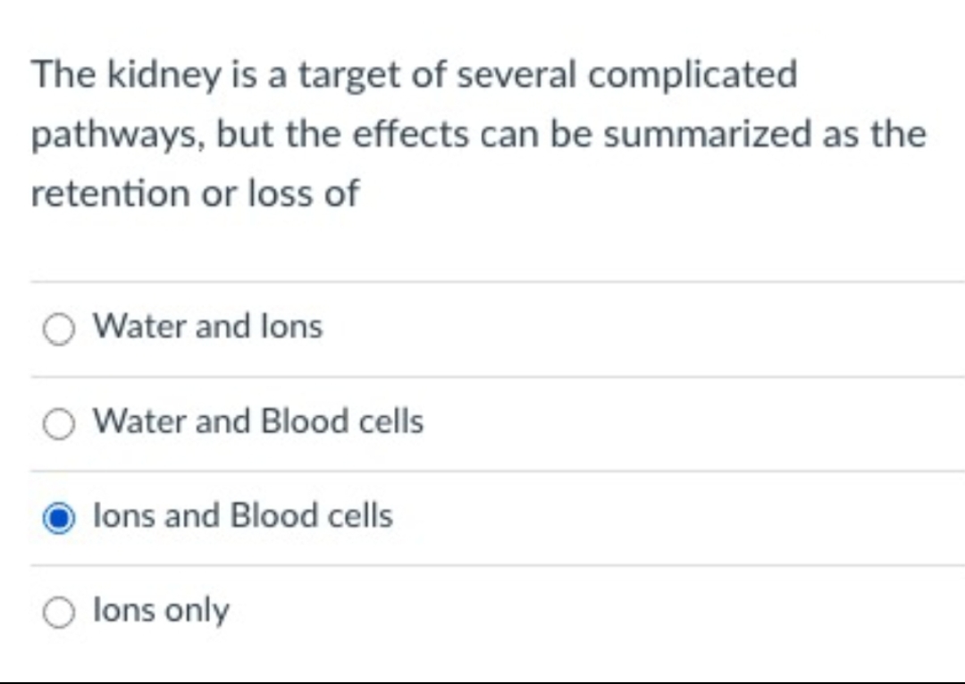 The kidney is a target of several complicated
pathways, but the effects can be summarized as the
retention or loss of
Water and lons
Water and Blood cells
lons and Blood cells
lons only